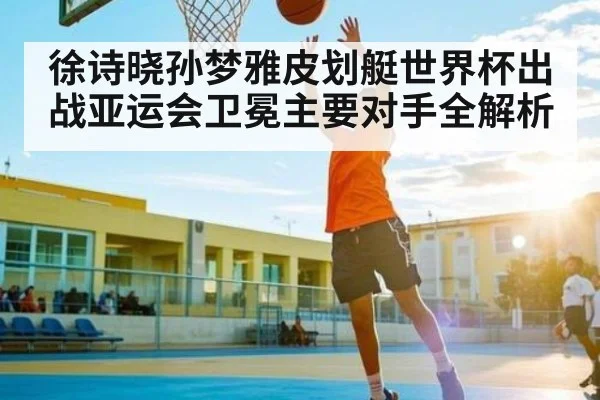 徐诗晓孙梦雅皮划艇世界杯出战亚运会卫冕主要对手全解析