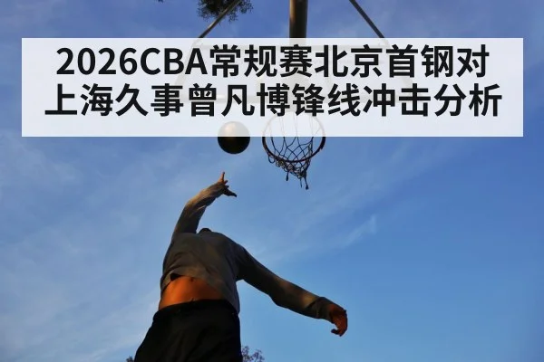 2026CBA常规赛北京首钢对上海久事曾凡博锋线冲击分析