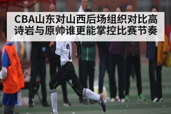 CBA山东对山西后场组织对比高诗岩与原帅谁更能掌控比赛节奏